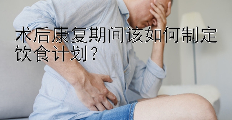 术后康复期间该如何制定饮食计划？