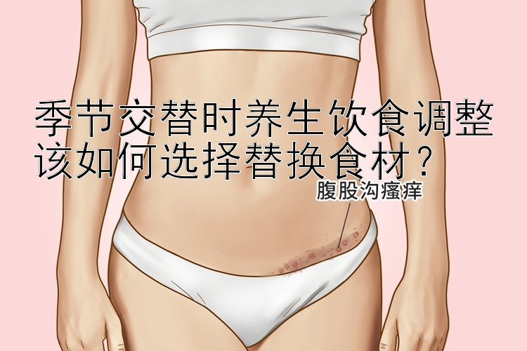 季节交替时养生饮食调整该如何选择替换食材？