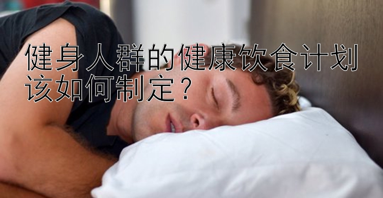 健身人群的健康饮食计划该如何制定？