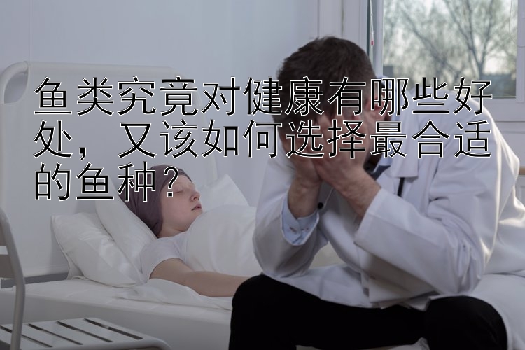 鱼类究竟对健康有哪些好处  又该如何选择最合适的鱼种？