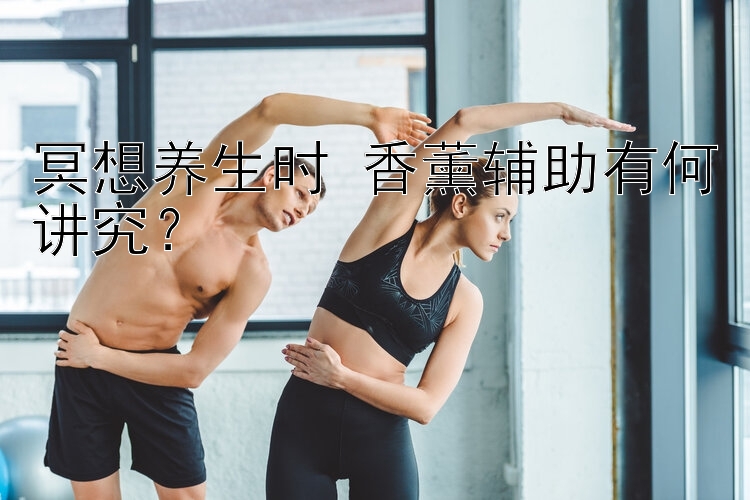 冥想养生时 香薰辅助有何讲究？