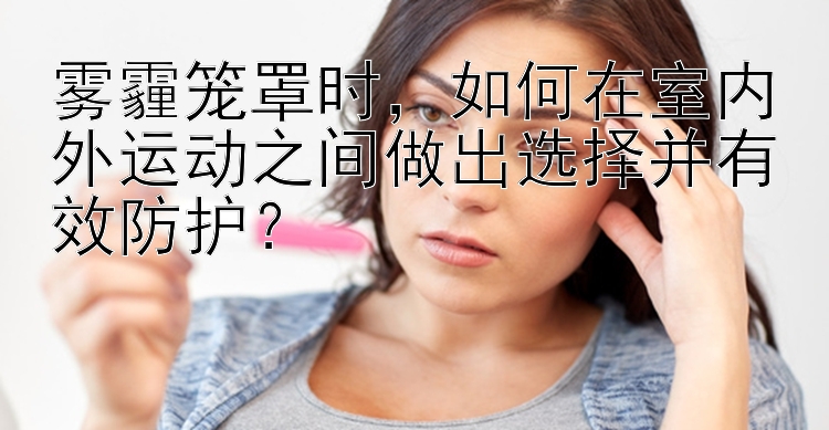 雾霾笼罩时，如何在室内外运动之间做出选择并有效防护？