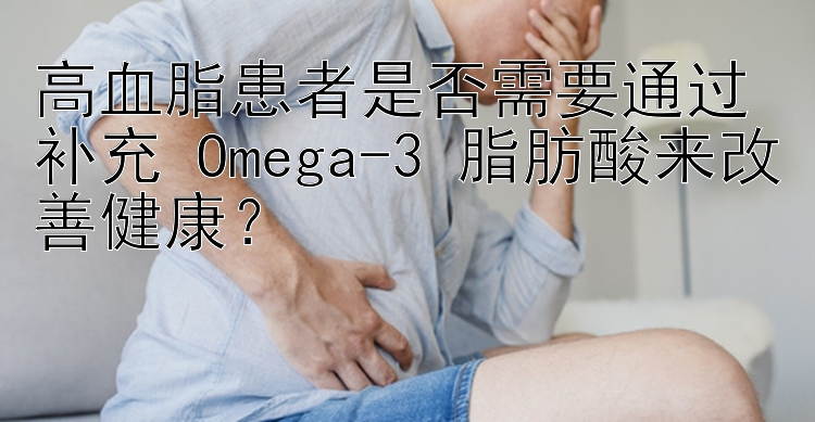 高血脂患者是否需要通过补充 Omega-3 脂肪酸来改善健康？