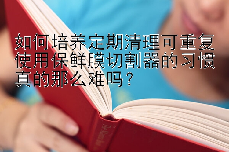 如何培养定期清理可重复使用保鲜膜切割器的习惯真的那么难吗？