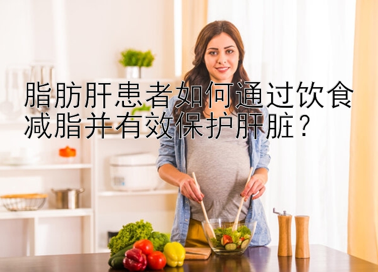 脂肪肝患者如何通过饮食减脂并有效保护肝脏？