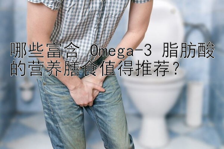 哪些富含 Omega-3 脂肪酸的营养膳食值得推荐？