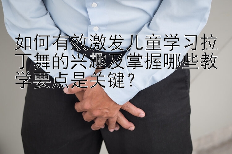 如何有效激发儿童学习拉丁舞的兴趣及掌握哪些教学要点是关键？