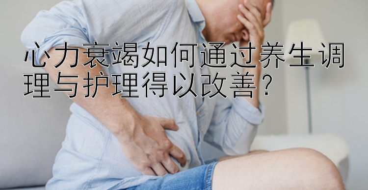 心力衰竭如何通过养生调理与护理得以改善？