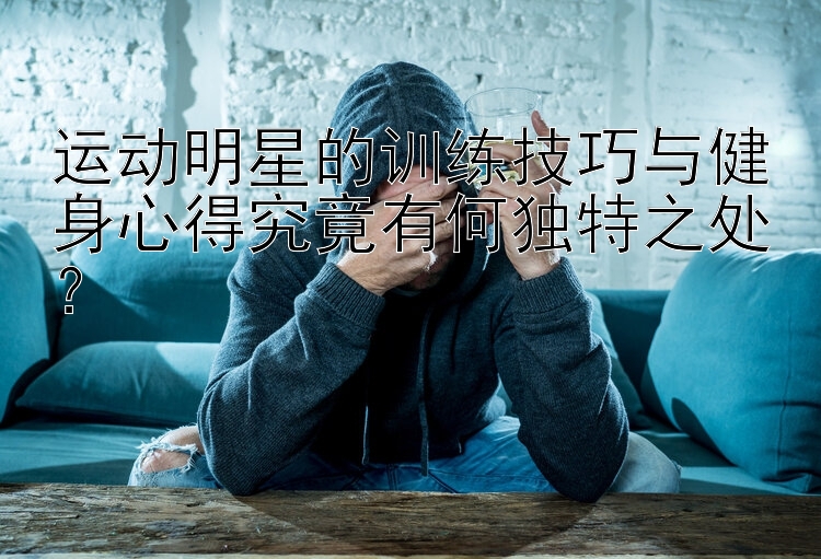 运动明星的训练技巧与健身心得究竟有何独特之处？