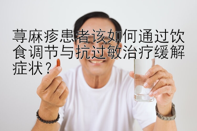 荨麻疹患者该如何通过饮食调节与抗过敏治疗缓解症状？