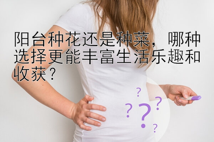 阳台种花还是种菜，哪种选择更能丰富生活乐趣和收获？