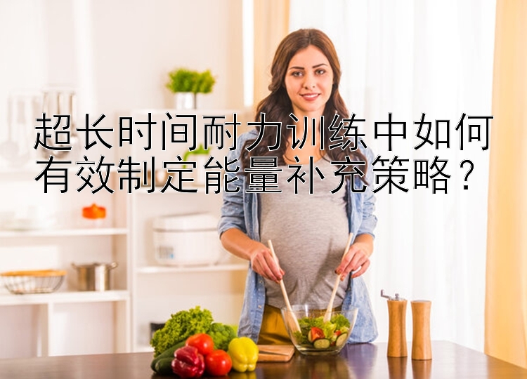 超长时间耐力训练中如何有效制定能量补充策略？