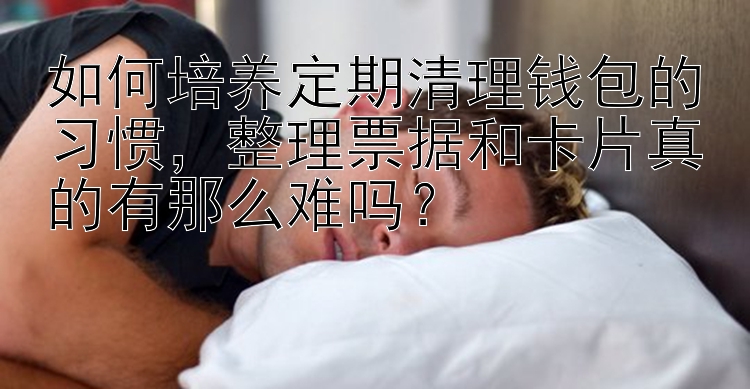 如何培养定期清理钱包的习惯，整理票据和卡片真的有那么难吗？