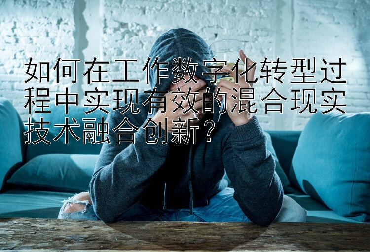 如何在工作数字化转型过程中实现有效的混合现实技术融合创新？