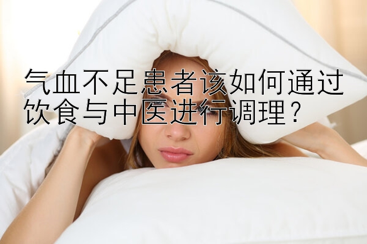 气血不足患者该如何通过饮食与中医进行调理？