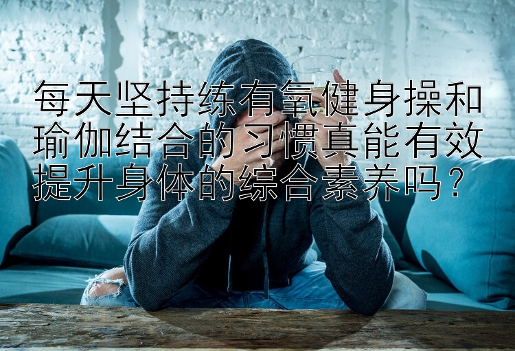 每天坚持练有氧健身操和瑜伽结合的习惯真能有效提升身体的综合素养吗？