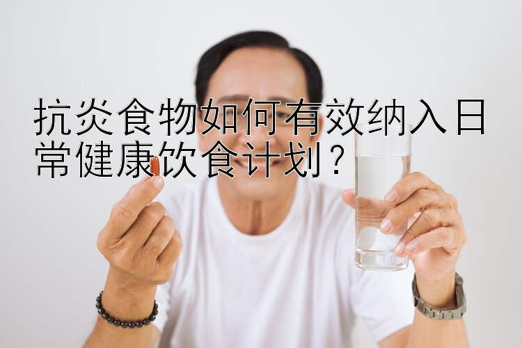 抗炎食物如何有效纳入日常健康饮食计划？