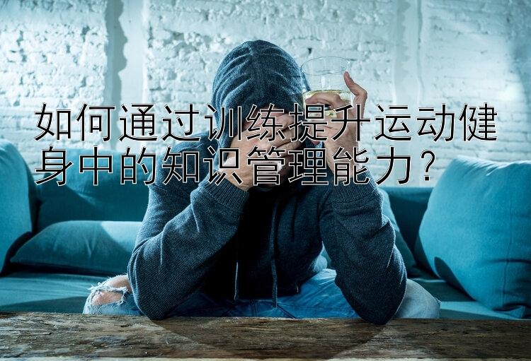 如何通过训练提升运动健身中的知识管理能力？