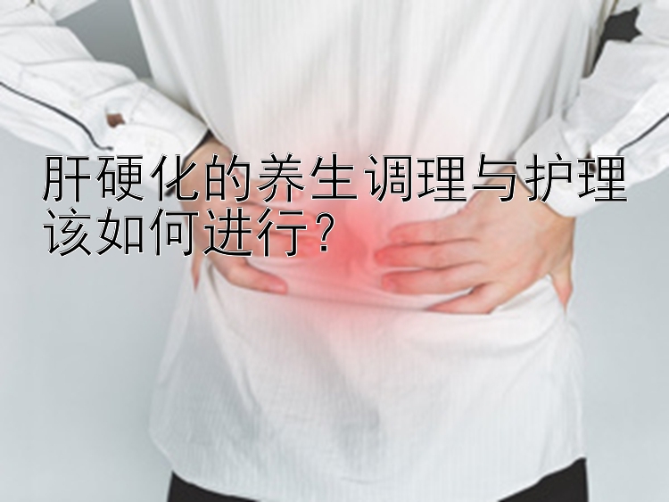 肝硬化的养生调理与护理该如何进行？