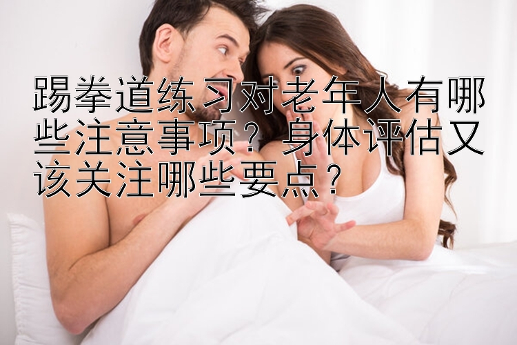 踢拳道练习对老年人有哪些注意事项？身体评估又该关注哪些要点？