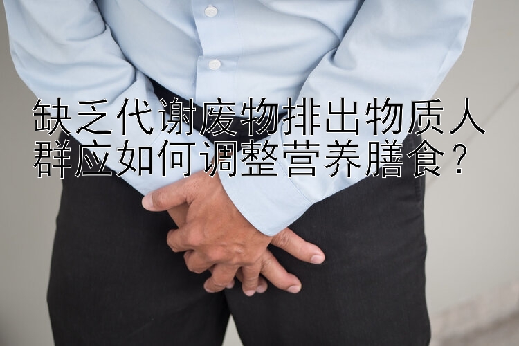 缺乏代谢废物排出物质人群应如何调整营养膳食？