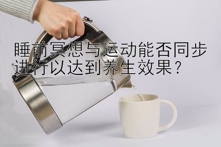 睡前冥想与运动能否同步进行以达到养生效果？