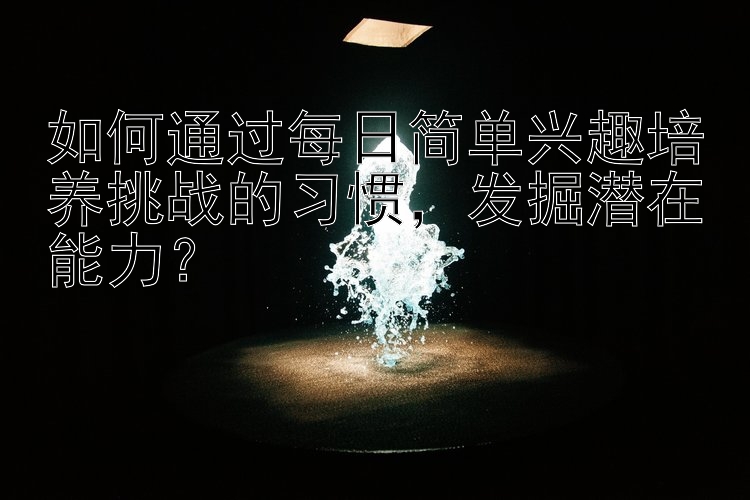 如何通过每日简单兴趣培养挑战的习惯，发掘潜在能力？