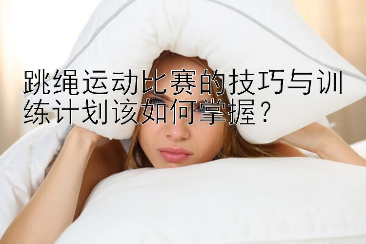 跳绳运动比赛的技巧与训练计划该如何掌握？