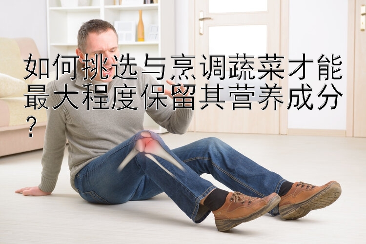 如何挑选与烹调蔬菜才能最大程度保留其营养成分？