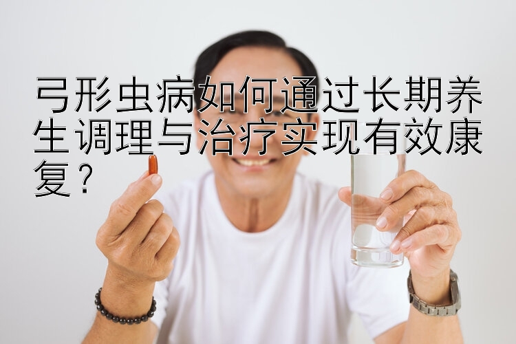 弓形虫病如何通过长期养生调理与治疗实现有效康复？