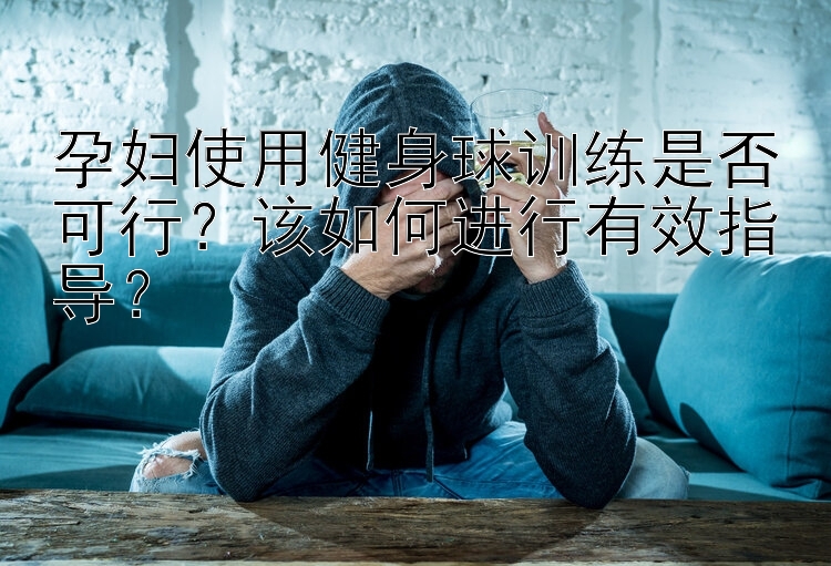 孕妇使用健身球训练是否可行？该如何进行有效指导？