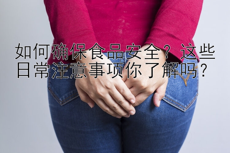 如何确保食品安全？这些日常注意事项你了解吗？