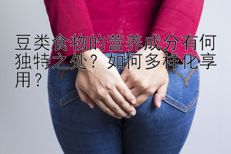 豆类食物的营养成分有何独特之处？如何多样化享用？