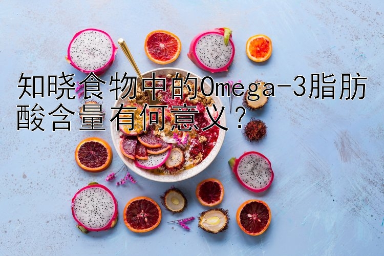 知晓食物中的Omega-3脂肪酸含量有何意义？