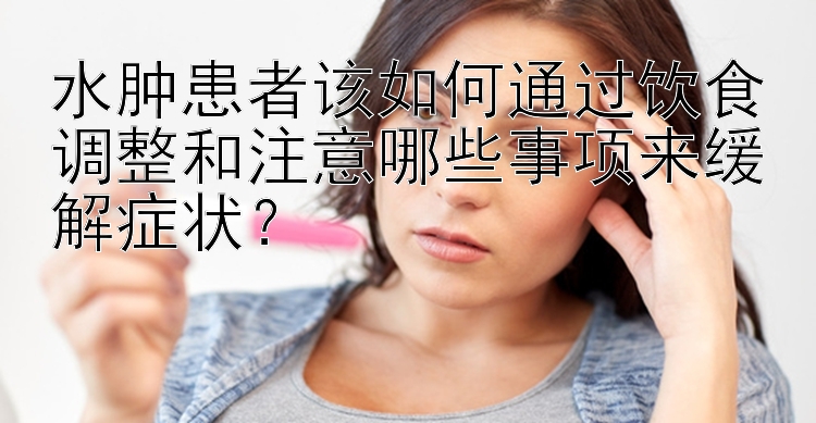 水肿患者该如何通过饮食调整和注意哪些事项来缓解症状？