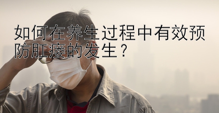 如何在养生过程中有效预防肛瘘的发生？