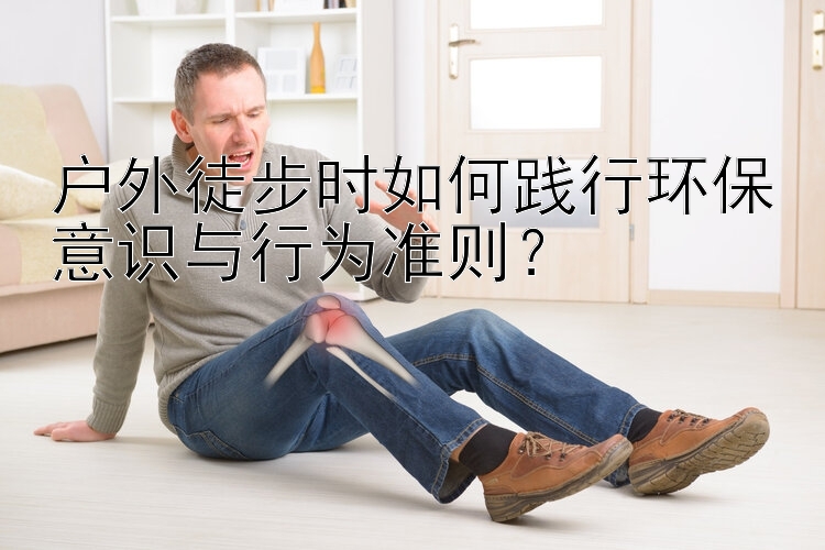 户外徒步时如何践行环保意识与行为准则？