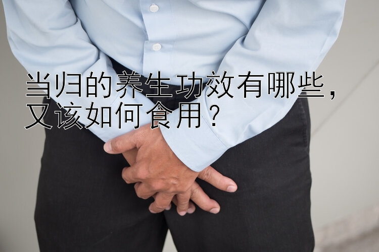 当归的养生功效有哪些，又该如何食用？