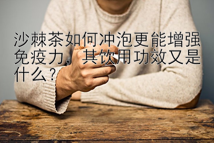 沙棘茶如何冲泡更能增强免疫力，其饮用功效又是什么？