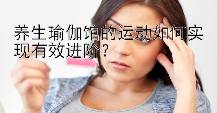 养生瑜伽馆的运动如何实现有效进阶？