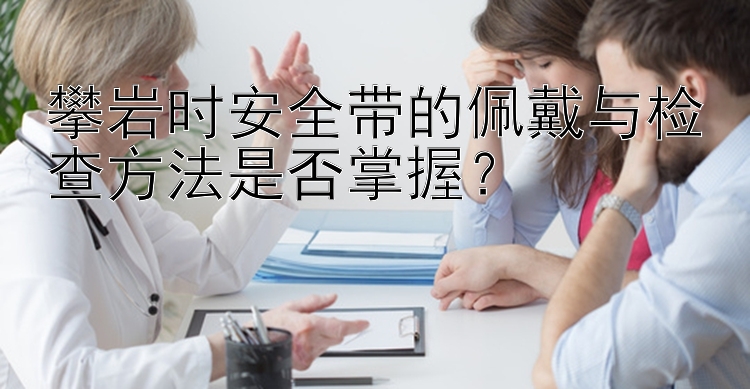 攀岩时安全带的佩戴与检查方法是否掌握？