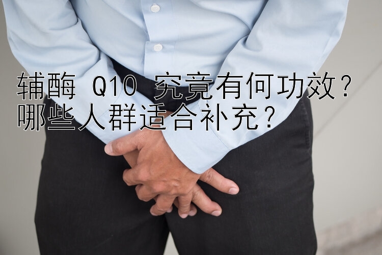 辅酶 Q10 究竟有何功效？哪些人群适合补充？