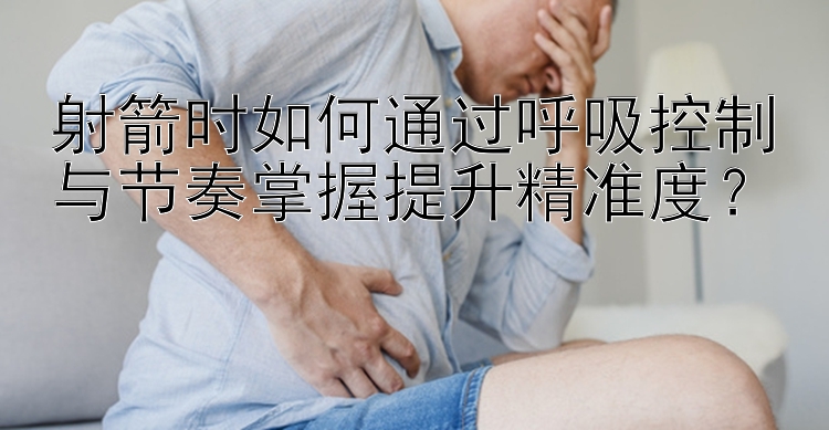 射箭时如何通过呼吸控制与节奏掌握提升精准度？