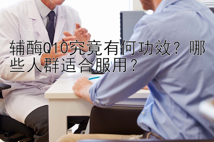 辅酶Q10究竟有何功效？哪些人群适合服用？