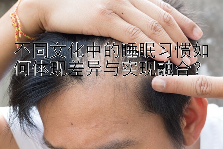 不同文化中的睡眠习惯如何体现差异与实现融合？