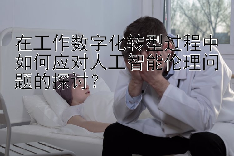 在工作数字化转型过程中如何应对人工智能伦理问题的探讨？