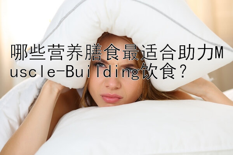 哪些营养膳食最适合助力Muscle-Building饮食？