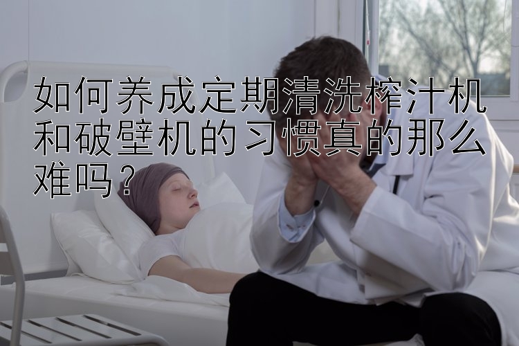 如何养成定期清洗榨汁机和破壁机的习惯真的那么难吗？