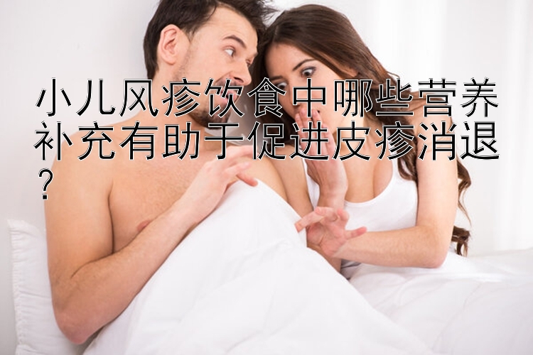 小儿风疹饮食中哪些营养补充有助于促进皮疹消退？