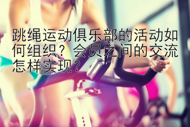 跳绳运动俱乐部的活动如何组织？会员之间的交流怎样实现？